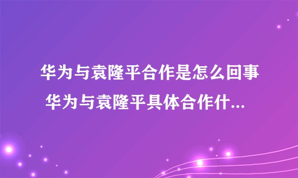 华为与袁隆平合作是怎么回事 华为与袁隆平具体合作什么-飞外网