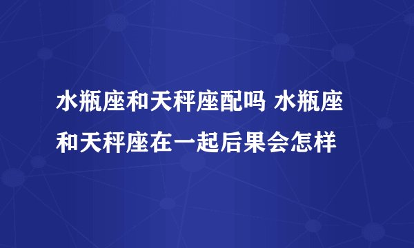 水瓶座和天秤座配吗 水瓶座和天秤座在一起后果会怎样