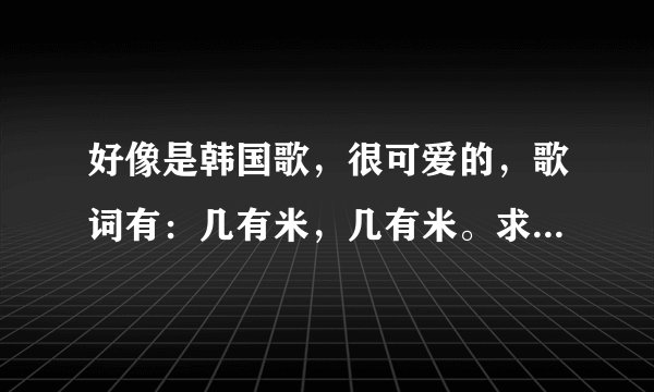 好像是韩国歌，很可爱的，歌词有：几有米，几有米。求歌名！！