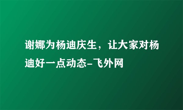 谢娜为杨迪庆生，让大家对杨迪好一点动态-飞外网