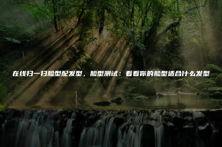 在线扫一扫脸型配发型，脸型测试：看看你的脸型适合什么发型