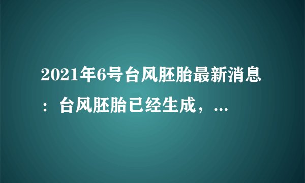 2021年6号台风胚胎最新消息：台风胚胎已经生成，预计不会对中国造成影响