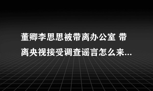 董卿李思思被带离办公室 带离央视接受调查谣言怎么来的-飞外