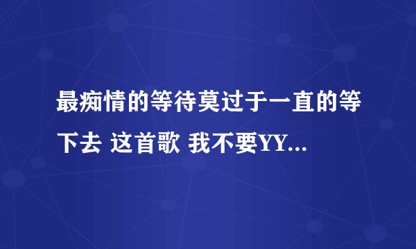 最痴情的等待莫过于一直的等下去 这首歌 我不要YY上面那些？
