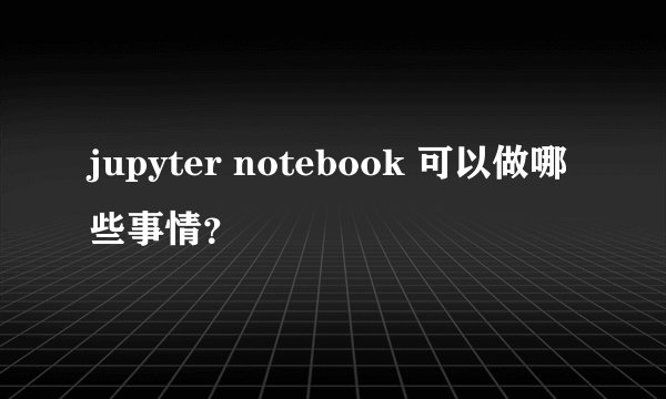 jupyter notebook 可以做哪些事情?