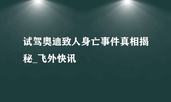 试驾奥迪致人身亡事件真相揭秘_飞外快讯