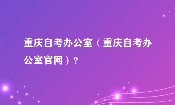 重庆自考办公室（重庆自考办公室官网）？