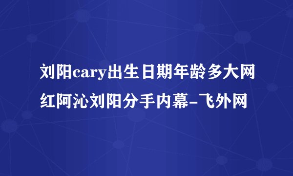 刘阳cary出生日期年龄多大网红阿沁刘阳分手内幕-飞外网