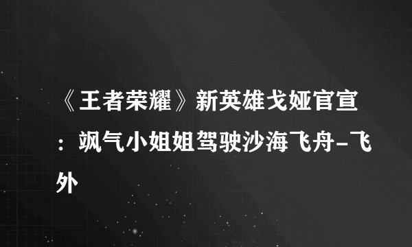 《王者荣耀》新英雄戈娅官宣：飒气小姐姐驾驶沙海飞舟-飞外