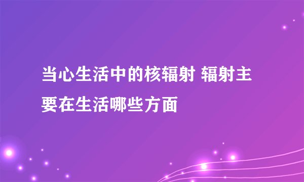 当心生活中的核辐射 辐射主要在生活哪些方面