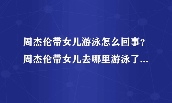 周杰伦带女儿游泳怎么回事？周杰伦带女儿去哪里游泳了现场图曝光