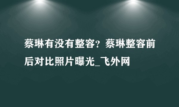 蔡琳有没有整容？蔡琳整容前后对比照片曝光_飞外网