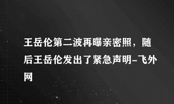 王岳伦第二波再曝亲密照，随后王岳伦发出了紧急声明-飞外网