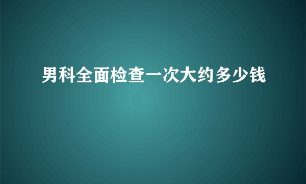 男科全面检查一次大约多少钱