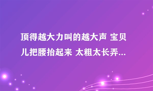 顶得越大力叫的越大声 宝贝儿把腰抬起来 太粗太长弄死了我-情感口述