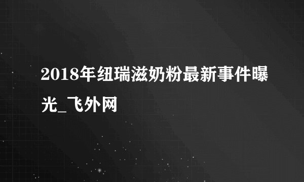 2018年纽瑞滋奶粉最新事件曝光_飞外网