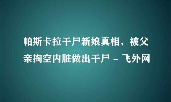 帕斯卡拉干尸新娘真相,被父亲掏空内脏做出干尸 - 飞外网
