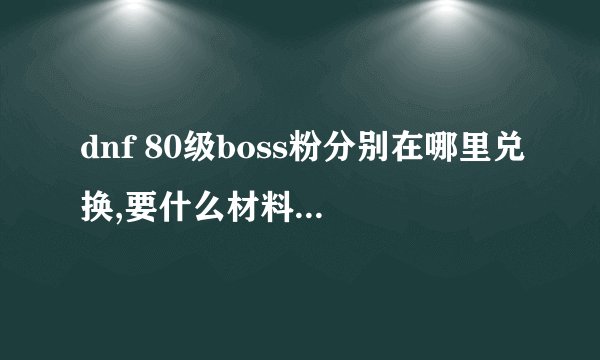 dnf 80级boss粉分别在哪里兑换,要什么材料肿么才能爆~详细点