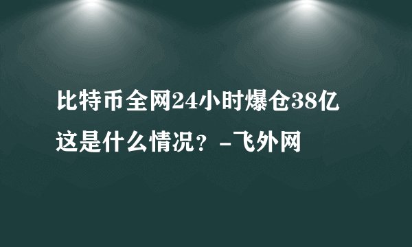 比特币全网24小时爆仓38亿 这是什么情况？-飞外网