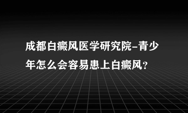成都白癜风医学研究院-青少年怎么会容易患上白癜风？