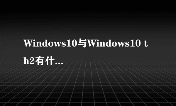 Windows10与Windows10 th2有什么区别？
