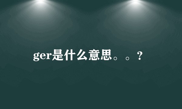 ger是什么意思。。？
