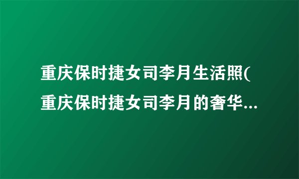 重庆保时捷女司李月生活照(重庆保时捷女司李月的奢华生活照片曝光)