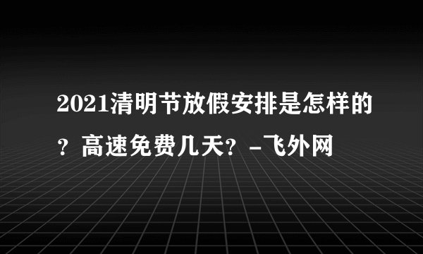2021清明节放假安排是怎样的?高速免费几天?-飞外网