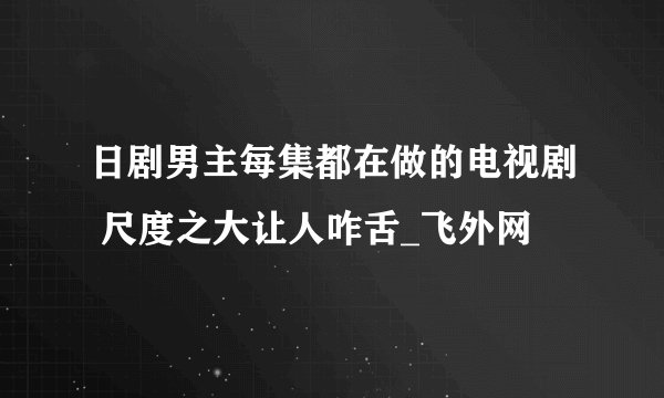 日剧男主每集都在做的电视剧 尺度之大让人咋舌_飞外网