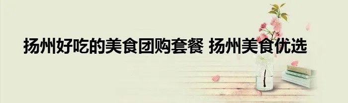 扬州好吃的美食团购套餐 扬州美食优选