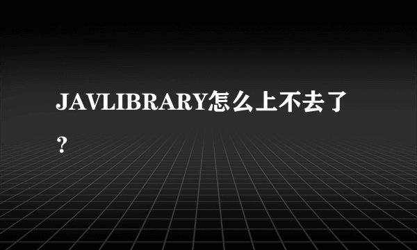 JAVLIBRARY怎么上不去了？