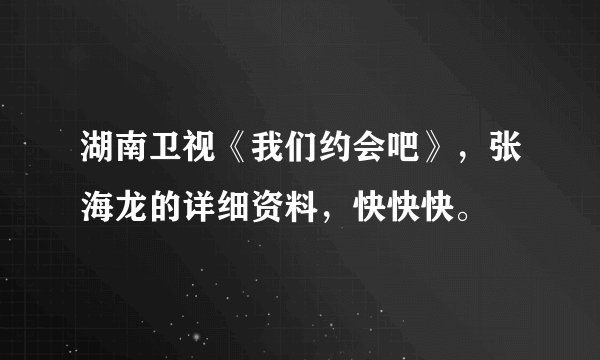 湖南卫视《我们约会吧》，张海龙的详细资料，快快快。