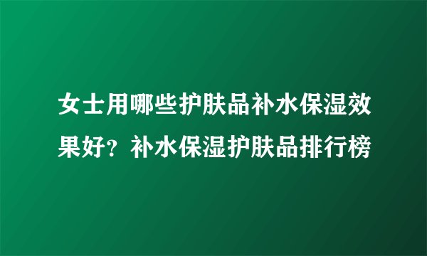 女士用哪些护肤品补水保湿效果好？补水保湿护肤品排行榜