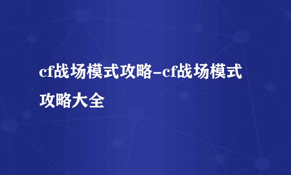 cf战场模式攻略-cf战场模式攻略大全