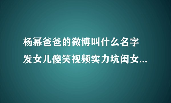 杨幂爸爸的微博叫什么名字 发女儿傻笑视频实力坑闺女_飞外网