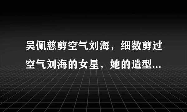 吴佩慈剪空气刘海，细数剪过空气刘海的女星，她的造型让人不习惯