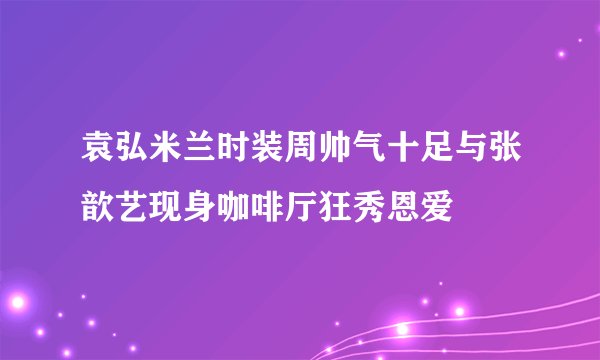袁弘米兰时装周帅气十足与张歆艺现身咖啡厅狂秀恩爱