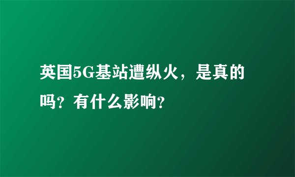 英国5G基站遭纵火，是真的吗？有什么影响？