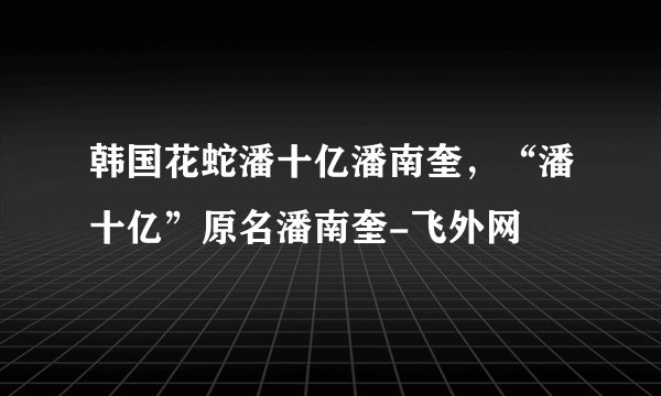 韩国花蛇潘十亿潘南奎，“潘十亿”原名潘南奎-飞外网