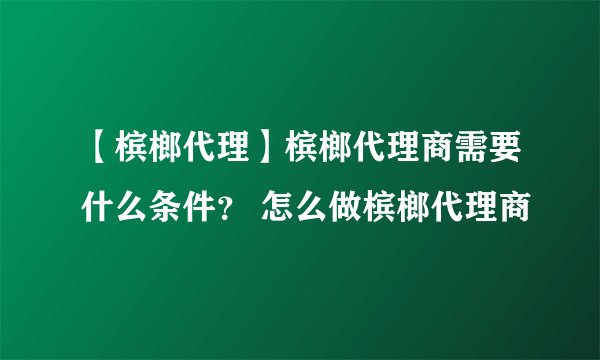 【槟榔代理】槟榔代理商需要什么条件？ 怎么做槟榔代理商