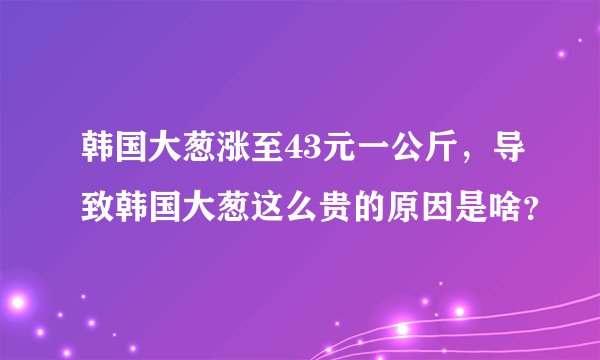 韩国大葱涨至43元一公斤，导致韩国大葱这么贵的原因是啥？