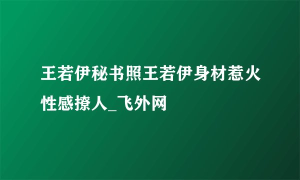王若伊秘书照王若伊身材惹火性感撩人_飞外网