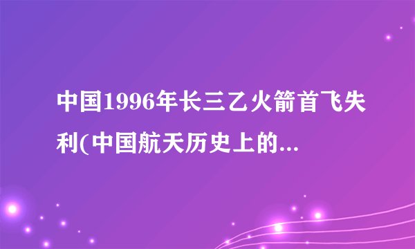 中国1996年长三乙火箭首飞失利(中国航天历史上的重大挫折)