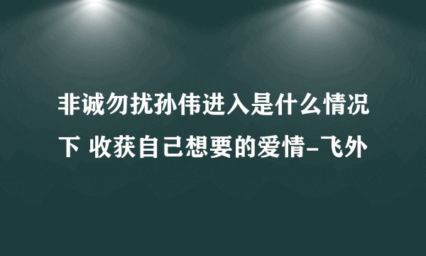 非诚勿扰孙伟进入是什么情况下 收获自己想要的爱情-飞外