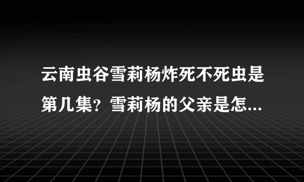 云南虫谷雪莉杨炸死不死虫是第几集？雪莉杨的父亲是怎么死的？-飞外网