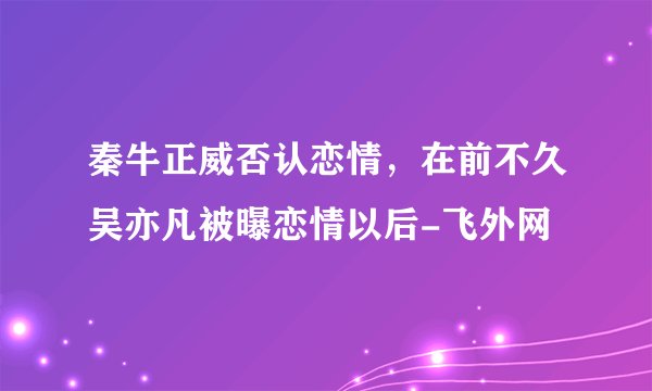 秦牛正威否认恋情，在前不久吴亦凡被曝恋情以后-飞外网