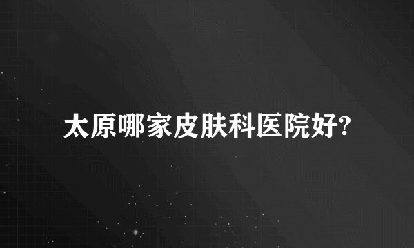 太原哪家皮肤科医院好?