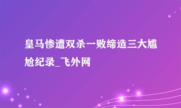 皇马惨遭双杀一败缔造三大尴尬纪录_飞外网
