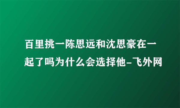 百里挑一陈思远和沈思豪在一起了吗为什么会选择他-飞外网