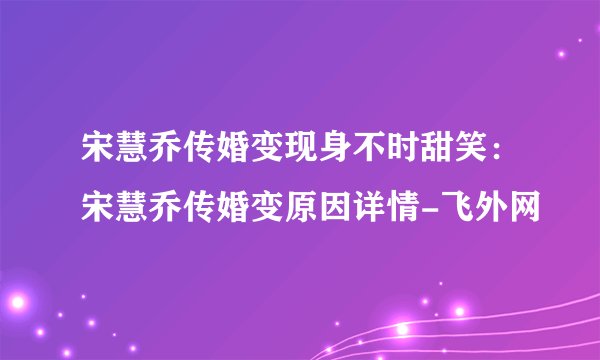 宋慧乔传婚变现身不时甜笑：宋慧乔传婚变原因详情-飞外网